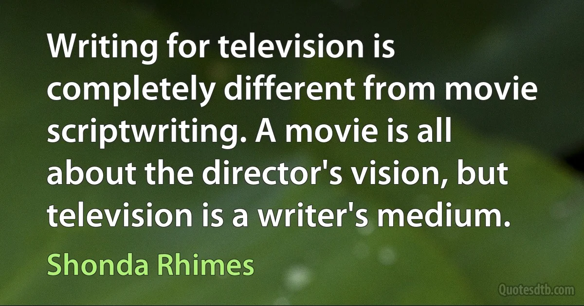 Writing for television is completely different from movie scriptwriting. A movie is all about the director's vision, but television is a writer's medium. (Shonda Rhimes)