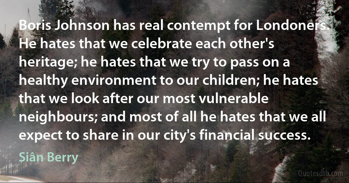 Boris Johnson has real contempt for Londoners. He hates that we celebrate each other's heritage; he hates that we try to pass on a healthy environment to our children; he hates that we look after our most vulnerable neighbours; and most of all he hates that we all expect to share in our city's financial success. (Siân Berry)