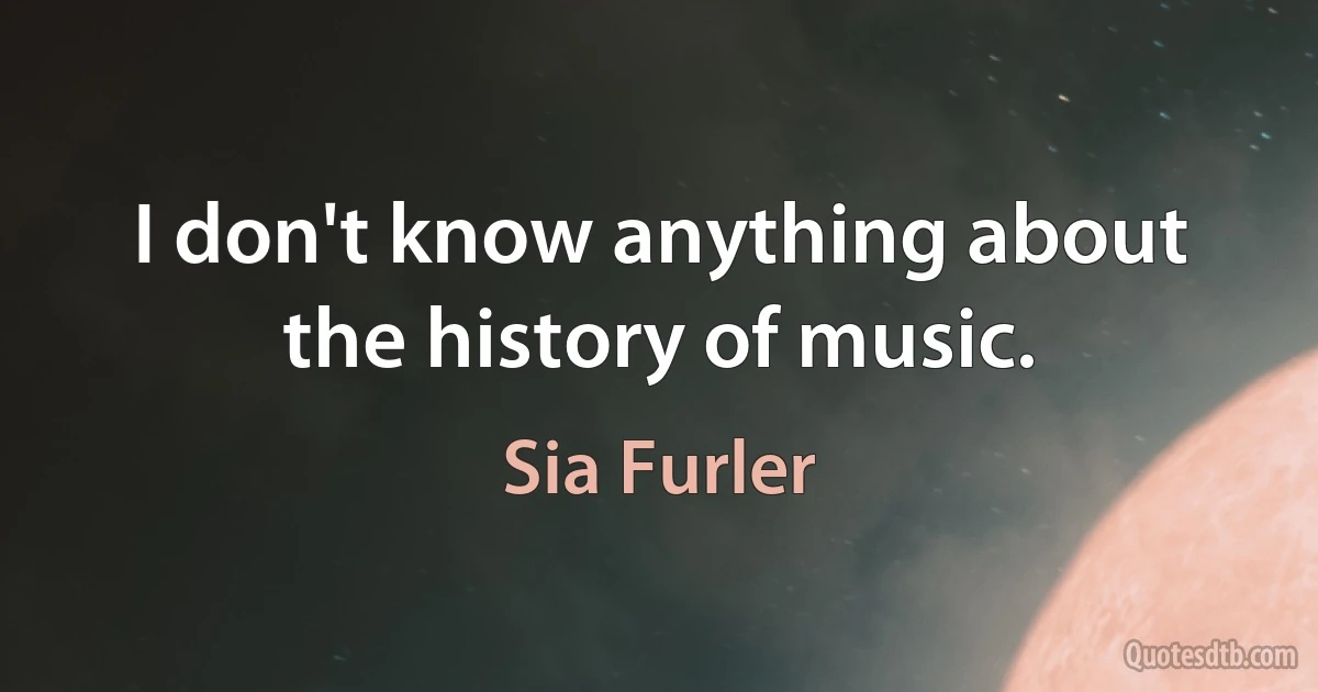 I don't know anything about the history of music. (Sia Furler)