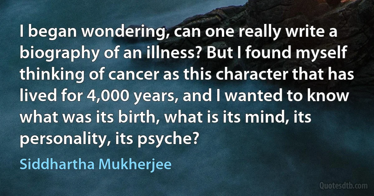 I began wondering, can one really write a biography of an illness? But I found myself thinking of cancer as this character that has lived for 4,000 years, and I wanted to know what was its birth, what is its mind, its personality, its psyche? (Siddhartha Mukherjee)