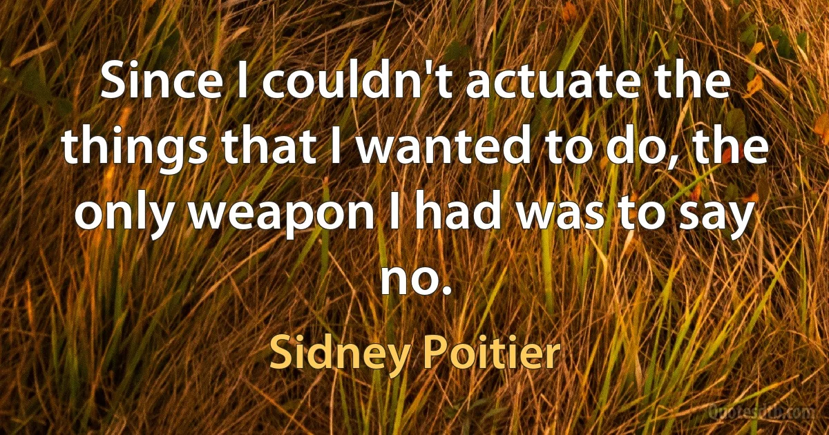 Since I couldn't actuate the things that I wanted to do, the only weapon I had was to say no. (Sidney Poitier)