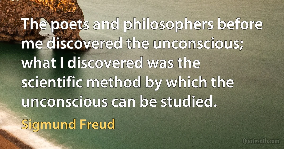 The poets and philosophers before me discovered the unconscious; what I discovered was the scientific method by which the unconscious can be studied. (Sigmund Freud)