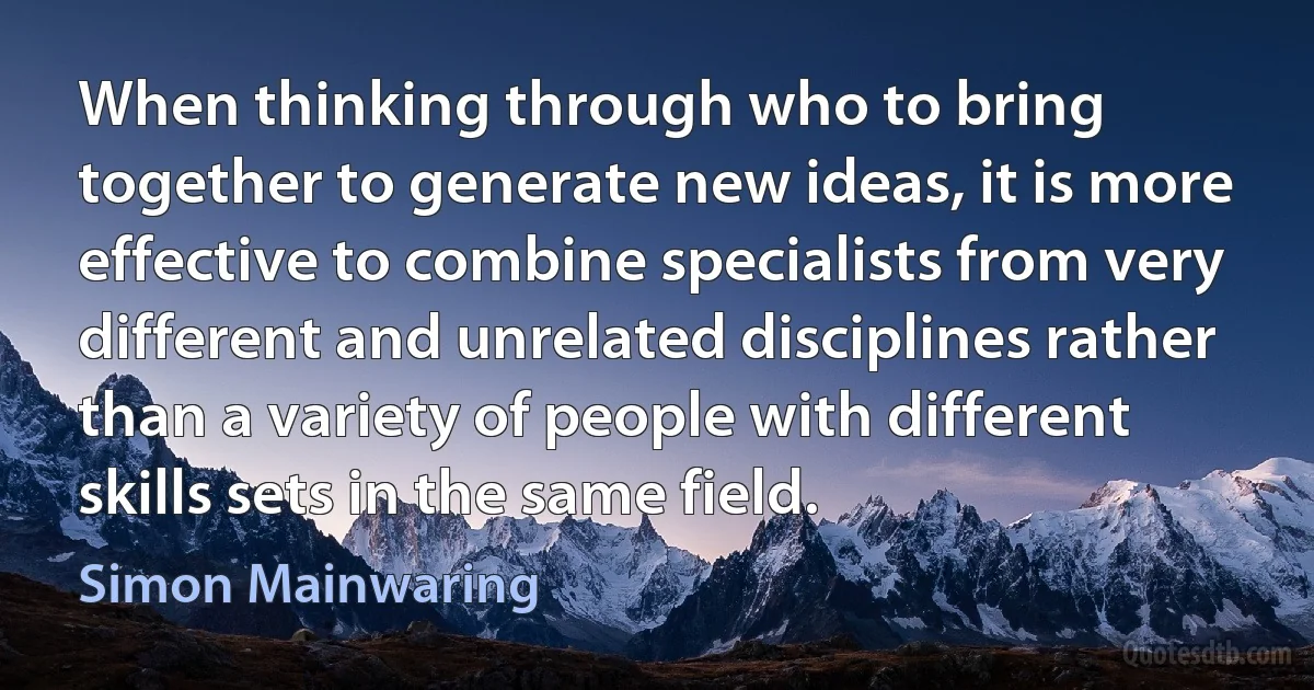 When thinking through who to bring together to generate new ideas, it is more effective to combine specialists from very different and unrelated disciplines rather than a variety of people with different skills sets in the same field. (Simon Mainwaring)