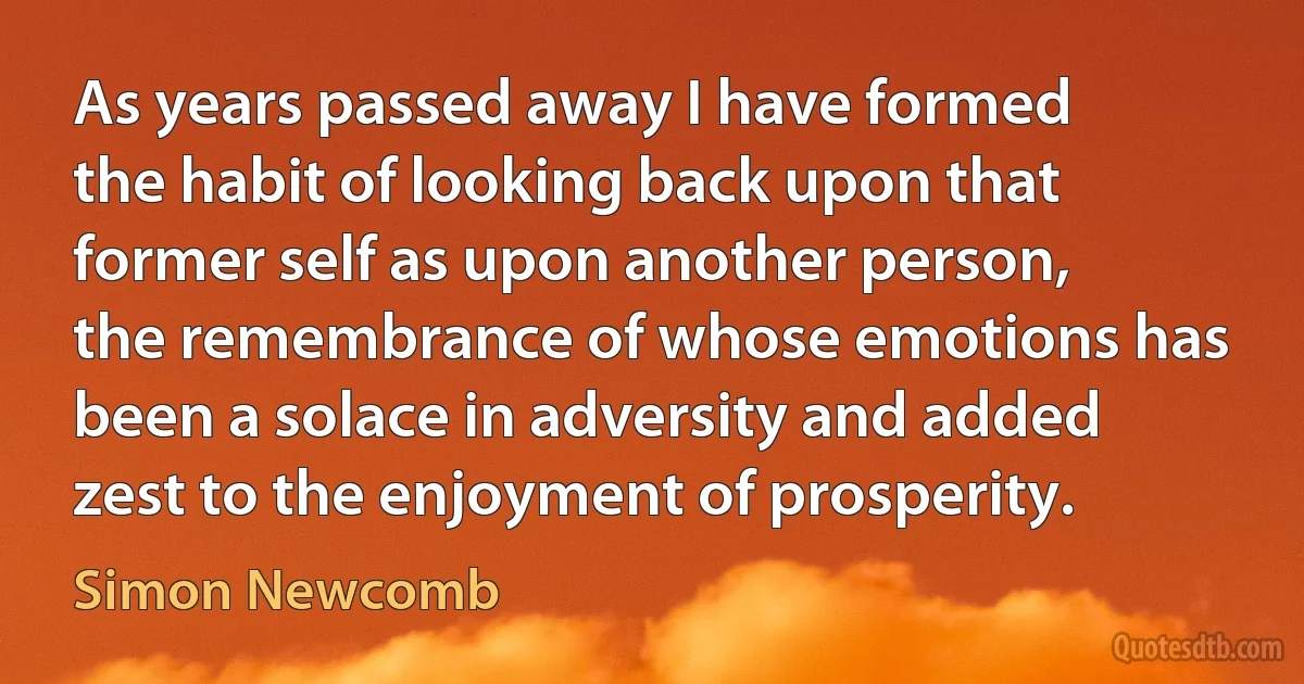 As years passed away I have formed the habit of looking back upon that former self as upon another person, the remembrance of whose emotions has been a solace in adversity and added zest to the enjoyment of prosperity. (Simon Newcomb)