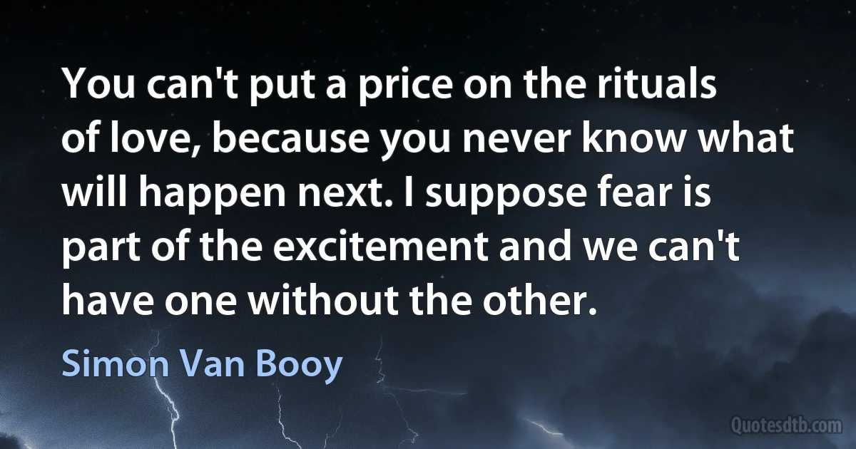 You can't put a price on the rituals of love, because you never know what will happen next. I suppose fear is part of the excitement and we can't have one without the other. (Simon Van Booy)