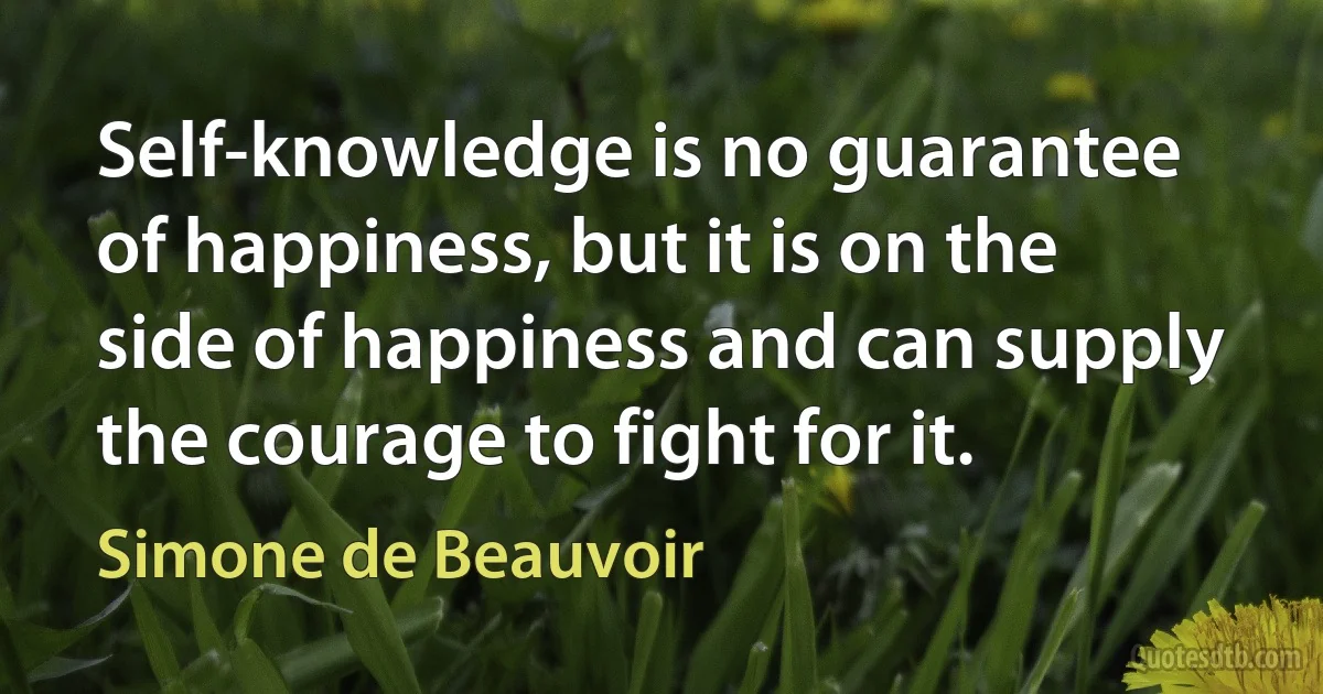 Self-knowledge is no guarantee of happiness, but it is on the side of happiness and can supply the courage to fight for it. (Simone de Beauvoir)