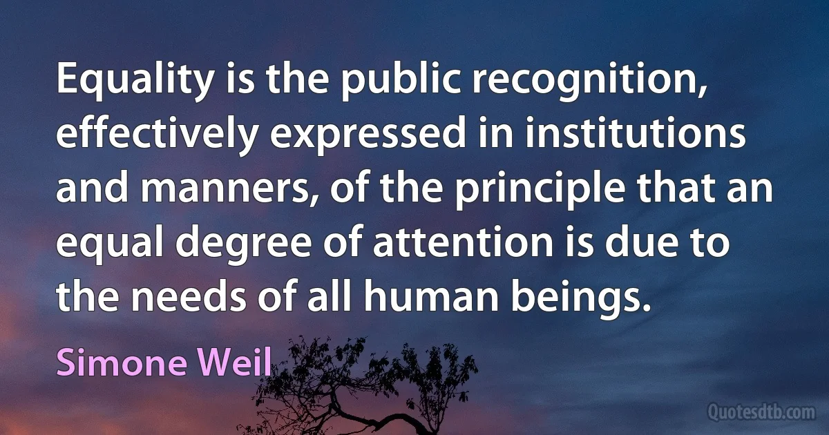 Equality is the public recognition, effectively expressed in institutions and manners, of the principle that an equal degree of attention is due to the needs of all human beings. (Simone Weil)