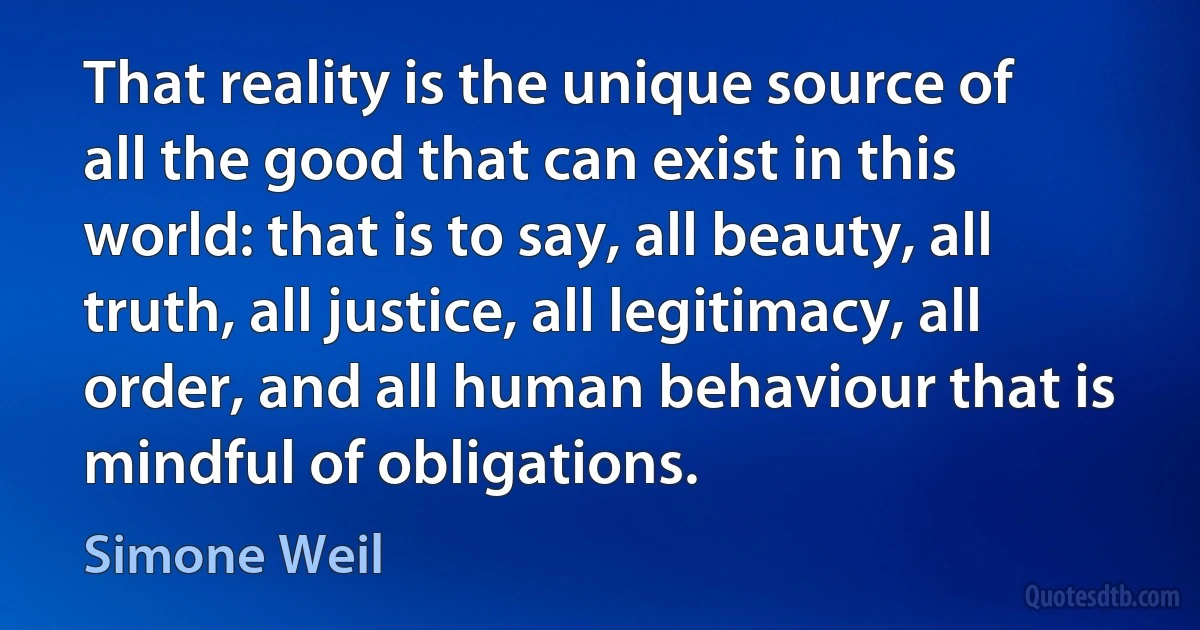 That reality is the unique source of all the good that can exist in this world: that is to say, all beauty, all truth, all justice, all legitimacy, all order, and all human behaviour that is mindful of obligations. (Simone Weil)