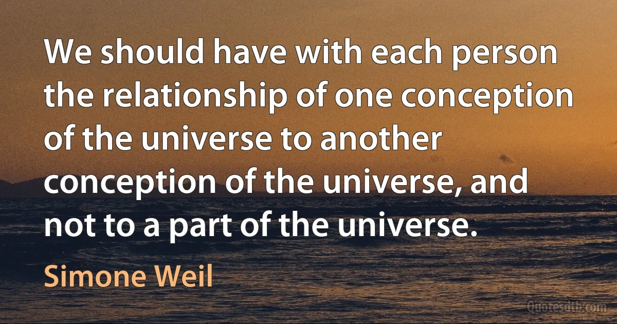 We should have with each person the relationship of one conception of the universe to another conception of the universe, and not to a part of the universe. (Simone Weil)