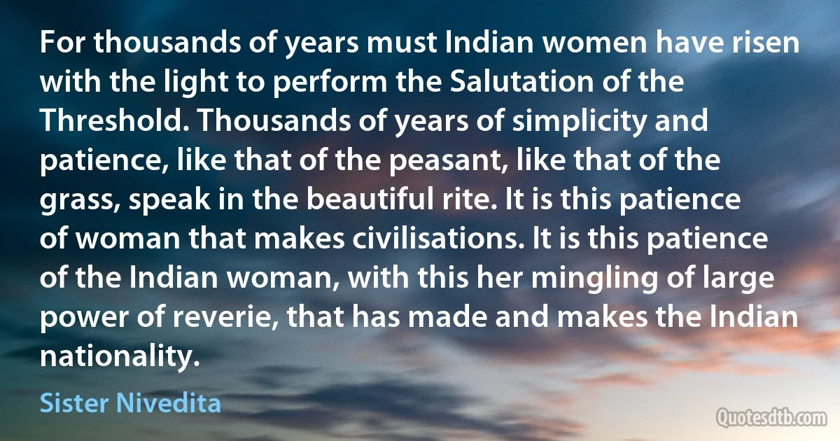 For thousands of years must Indian women have risen with the light to perform the Salutation of the Threshold. Thousands of years of simplicity and patience, like that of the peasant, like that of the grass, speak in the beautiful rite. It is this patience of woman that makes civilisations. It is this patience of the Indian woman, with this her mingling of large power of reverie, that has made and makes the Indian nationality. (Sister Nivedita)