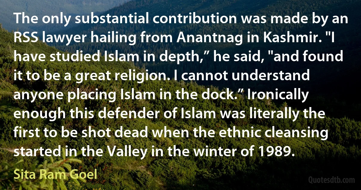 The only substantial contribution was made by an RSS lawyer hailing from Anantnag in Kashmir. "I have studied Islam in depth,” he said, "and found it to be a great religion. I cannot understand anyone placing Islam in the dock.” Ironically enough this defender of Islam was literally the first to be shot dead when the ethnic cleansing started in the Valley in the winter of 1989. (Sita Ram Goel)