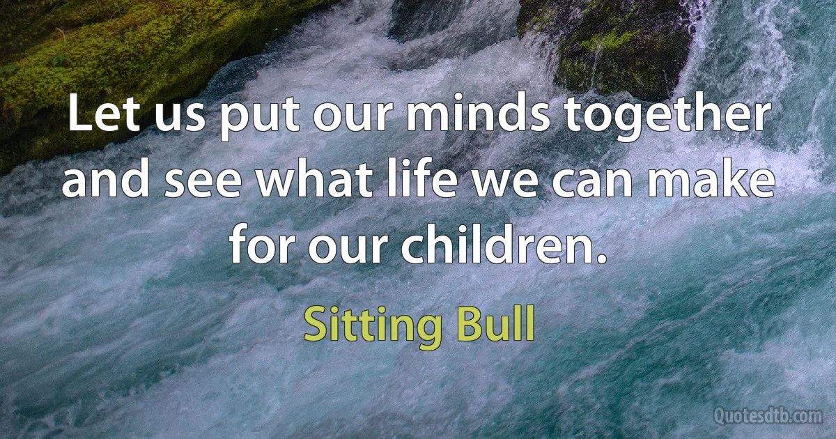 Let us put our minds together and see what life we can make for our children. (Sitting Bull)