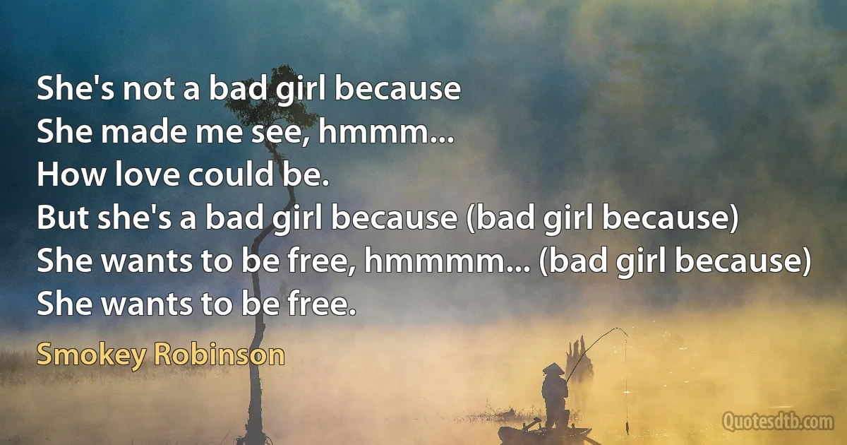 She's not a bad girl because
She made me see, hmmm...
How love could be.
But she's a bad girl because (bad girl because)
She wants to be free, hmmmm... (bad girl because)
She wants to be free. (Smokey Robinson)