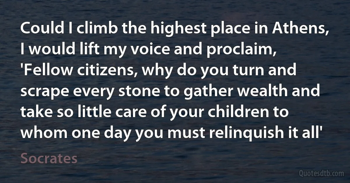 Could I climb the highest place in Athens, I would lift my voice and proclaim, 'Fellow citizens, why do you turn and scrape every stone to gather wealth and take so little care of your children to whom one day you must relinquish it all' (Socrates)