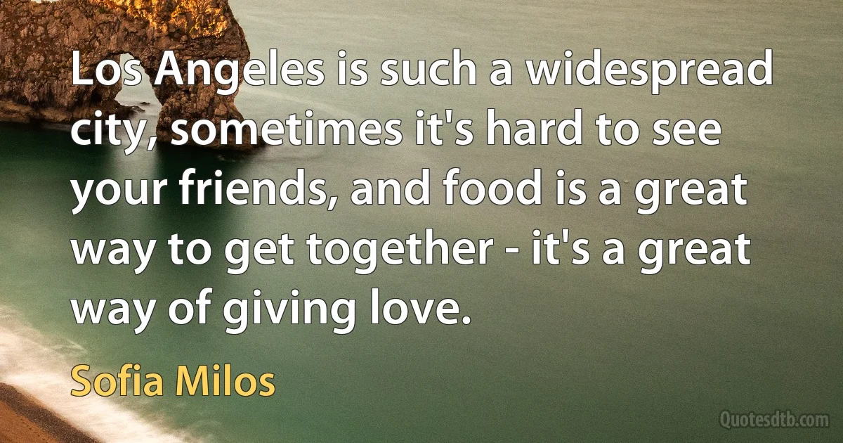 Los Angeles is such a widespread city, sometimes it's hard to see your friends, and food is a great way to get together - it's a great way of giving love. (Sofia Milos)