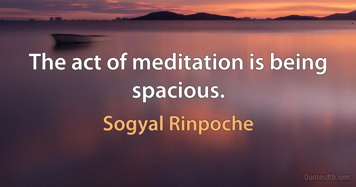 The act of meditation is being spacious. (Sogyal Rinpoche)