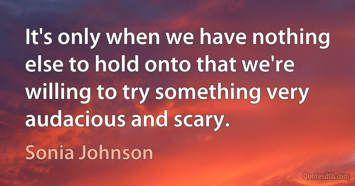 It's only when we have nothing else to hold onto that we're willing to try something very audacious and scary. (Sonia Johnson)