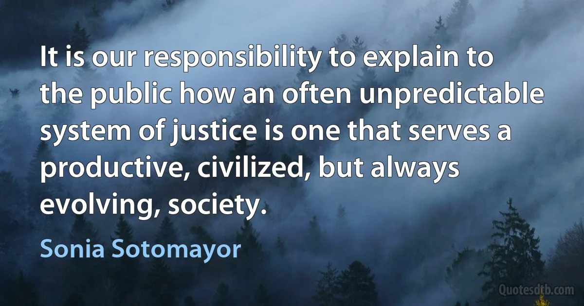 It is our responsibility to explain to the public how an often unpredictable system of justice is one that serves a productive, civilized, but always evolving, society. (Sonia Sotomayor)