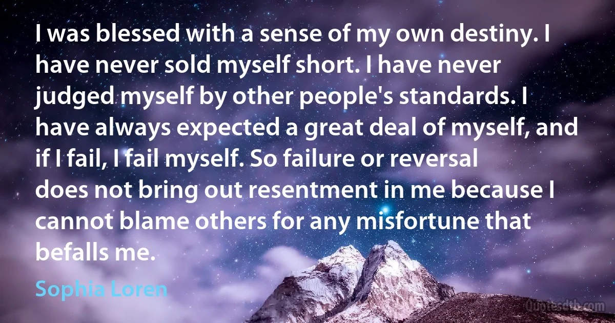 I was blessed with a sense of my own destiny. I have never sold myself short. I have never judged myself by other people's standards. I have always expected a great deal of myself, and if I fail, I fail myself. So failure or reversal does not bring out resentment in me because I cannot blame others for any misfortune that befalls me. (Sophia Loren)