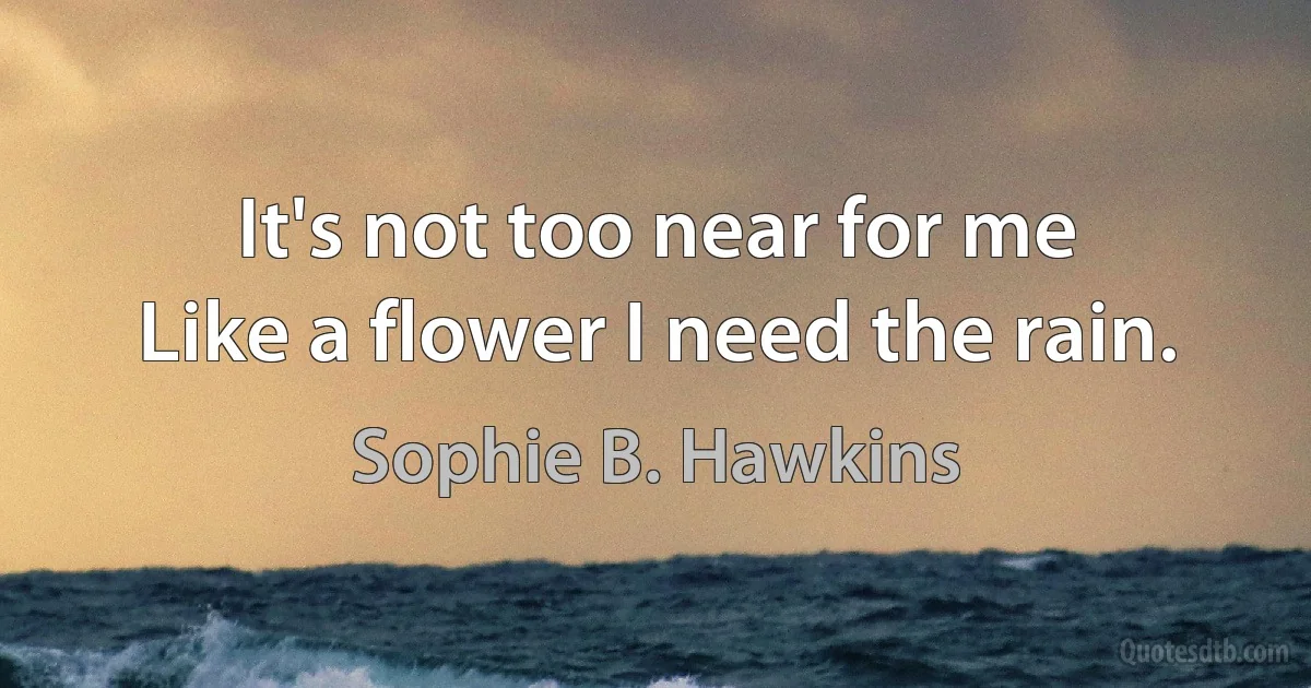 It's not too near for me
Like a flower I need the rain. (Sophie B. Hawkins)