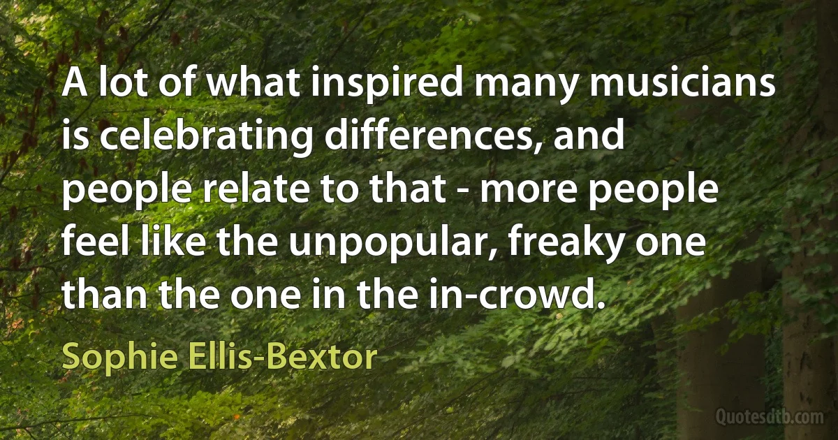 A lot of what inspired many musicians is celebrating differences, and people relate to that - more people feel like the unpopular, freaky one than the one in the in-crowd. (Sophie Ellis-Bextor)