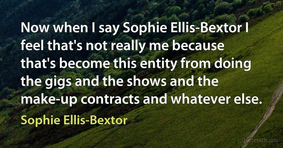 Now when I say Sophie Ellis-Bextor I feel that's not really me because that's become this entity from doing the gigs and the shows and the make-up contracts and whatever else. (Sophie Ellis-Bextor)