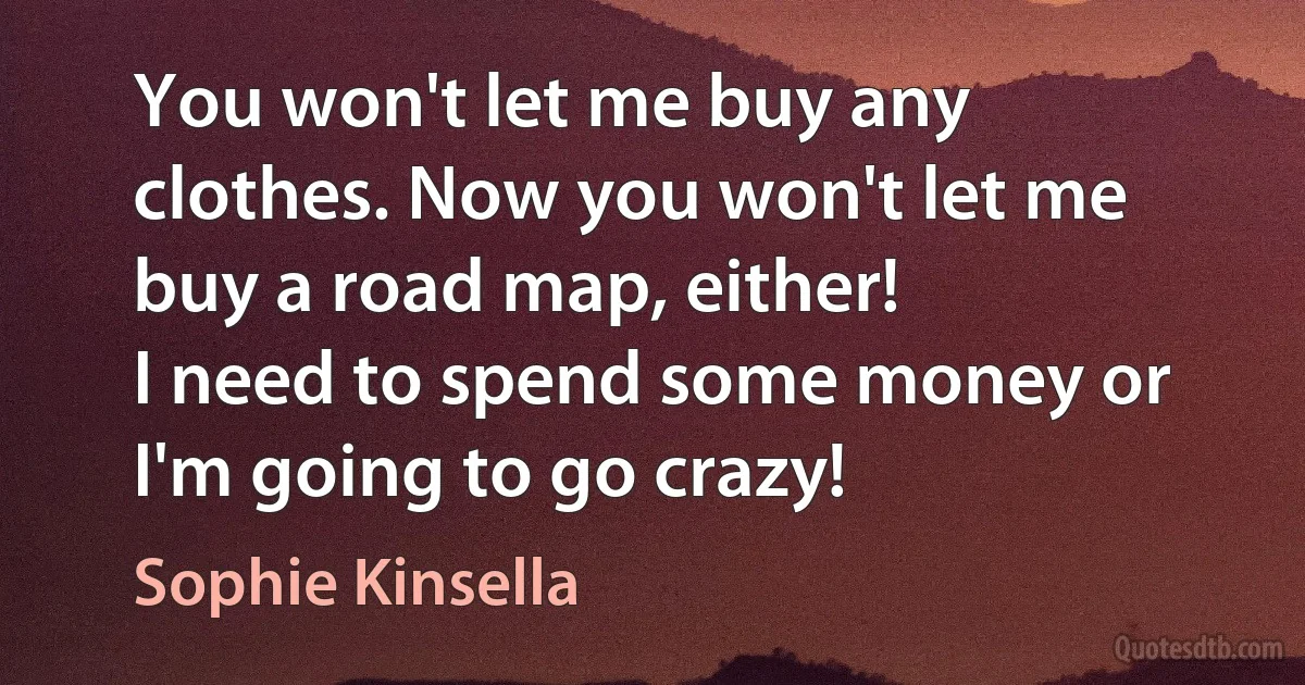 You won't let me buy any clothes. Now you won't let me buy a road map, either!
I need to spend some money or I'm going to go crazy! (Sophie Kinsella)