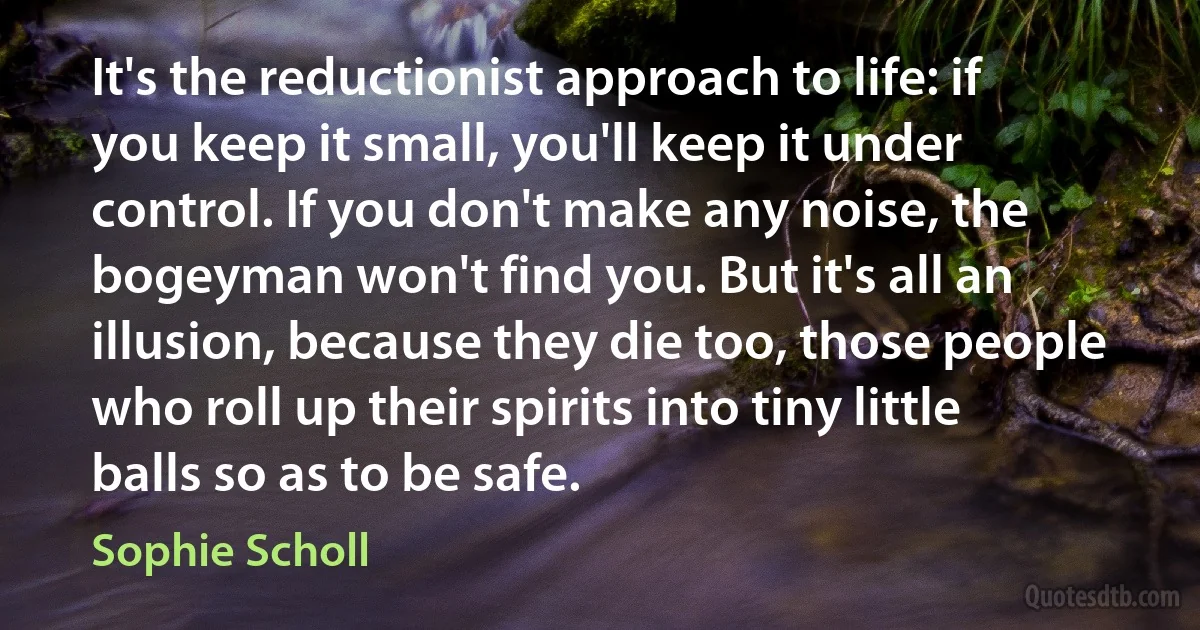 It's the reductionist approach to life: if you keep it small, you'll keep it under control. If you don't make any noise, the bogeyman won't find you. But it's all an illusion, because they die too, those people who roll up their spirits into tiny little balls so as to be safe. (Sophie Scholl)