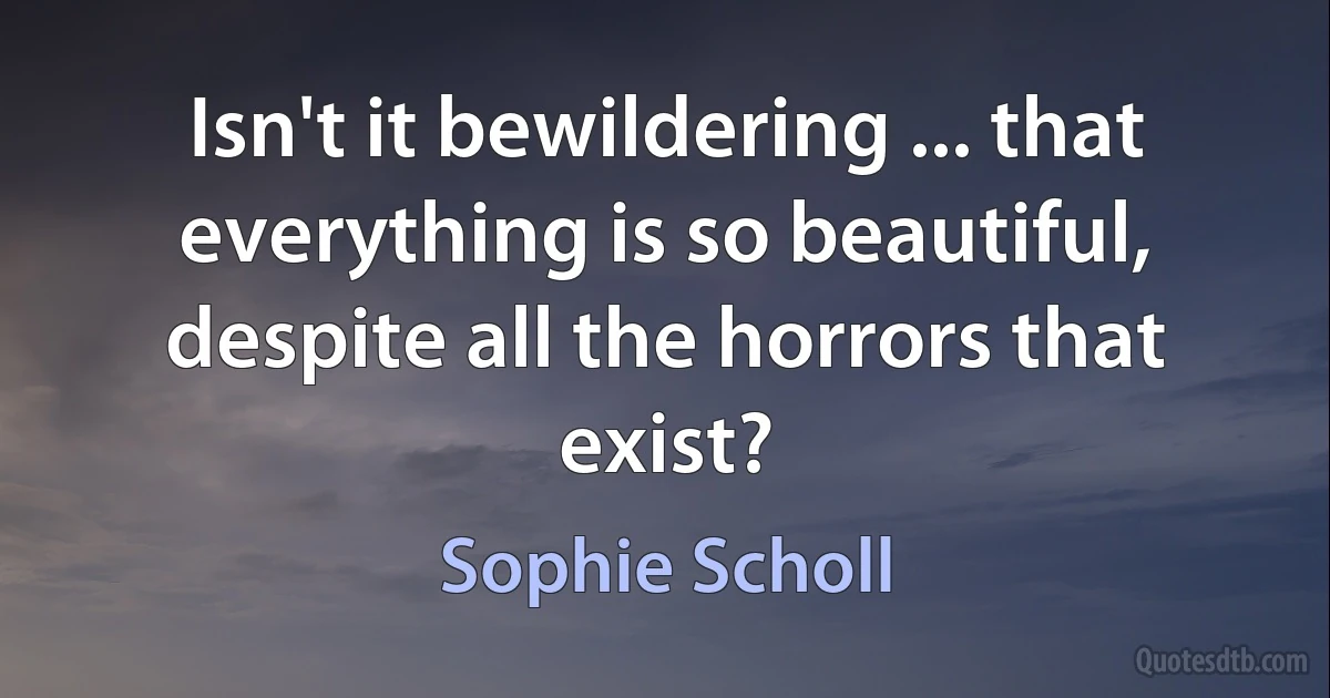 Isn't it bewildering ... that everything is so beautiful, despite all the horrors that exist? (Sophie Scholl)