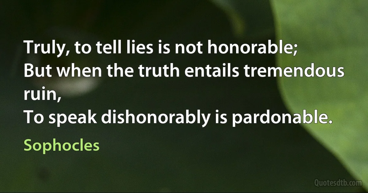 Truly, to tell lies is not honorable;
But when the truth entails tremendous ruin,
To speak dishonorably is pardonable. (Sophocles)