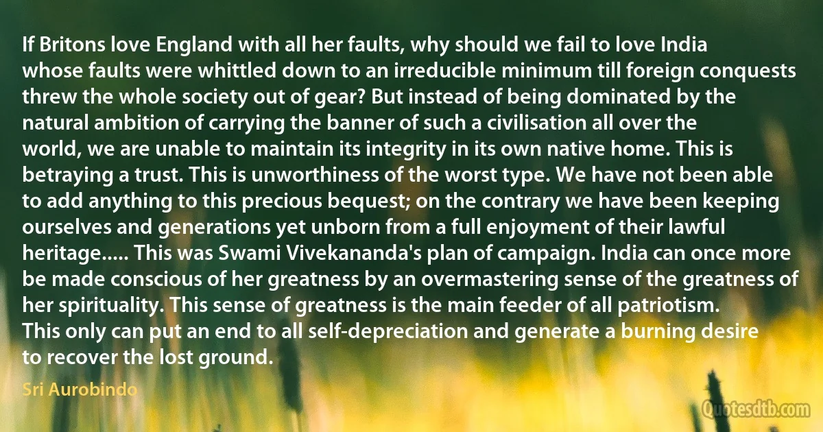 If Britons love England with all her faults, why should we fail to love India whose faults were whittled down to an irreducible minimum till foreign conquests threw the whole society out of gear? But instead of being dominated by the natural ambition of carrying the banner of such a civilisation all over the world, we are unable to maintain its integrity in its own native home. This is betraying a trust. This is unworthiness of the worst type. We have not been able to add anything to this precious bequest; on the contrary we have been keeping ourselves and generations yet unborn from a full enjoyment of their lawful heritage..... This was Swami Vivekananda's plan of campaign. India can once more be made conscious of her greatness by an overmastering sense of the greatness of her spirituality. This sense of greatness is the main feeder of all patriotism. This only can put an end to all self-depreciation and generate a burning desire to recover the lost ground. (Sri Aurobindo)