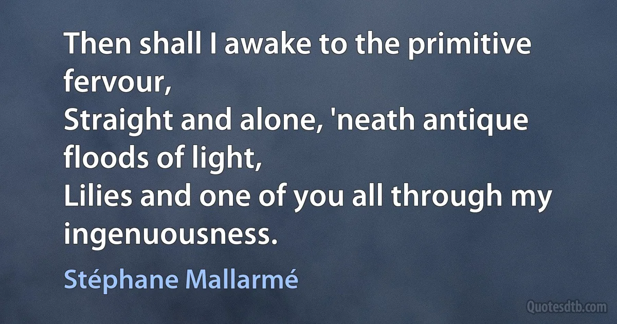 Then shall I awake to the primitive fervour,
Straight and alone, 'neath antique floods of light,
Lilies and one of you all through my ingenuousness. (Stéphane Mallarmé)