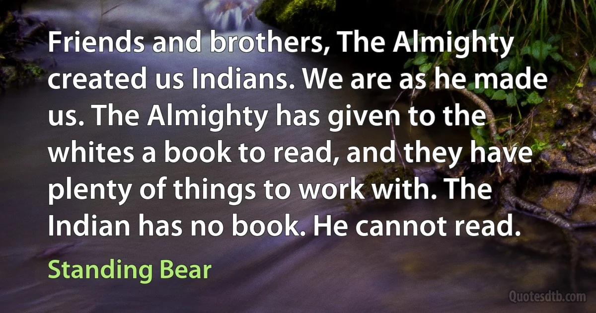 Friends and brothers, The Almighty created us Indians. We are as he made us. The Almighty has given to the whites a book to read, and they have plenty of things to work with. The Indian has no book. He cannot read. (Standing Bear)