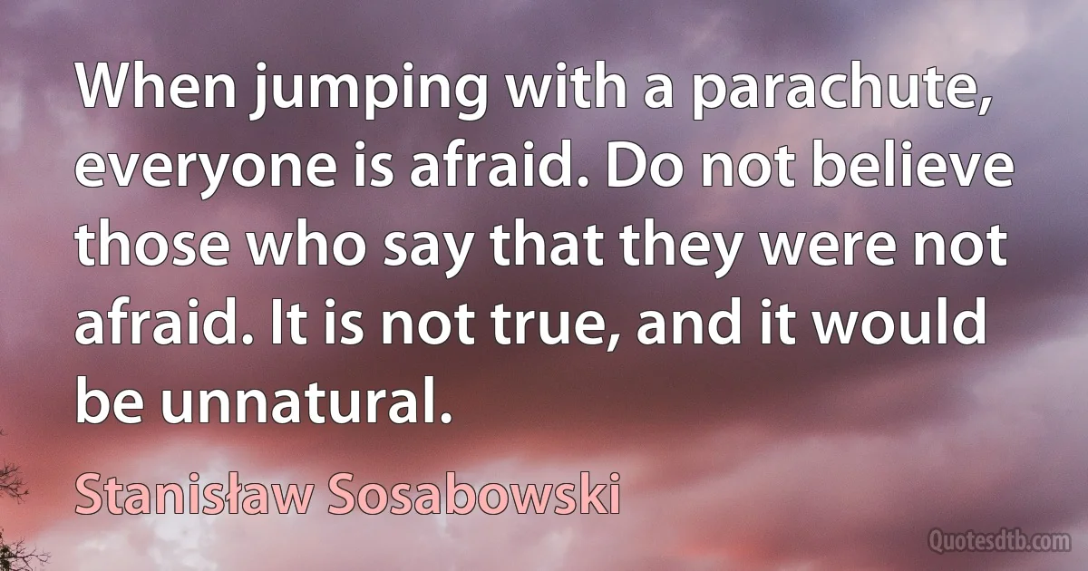 When jumping with a parachute, everyone is afraid. Do not believe those who say that they were not afraid. It is not true, and it would be unnatural. (Stanisław Sosabowski)