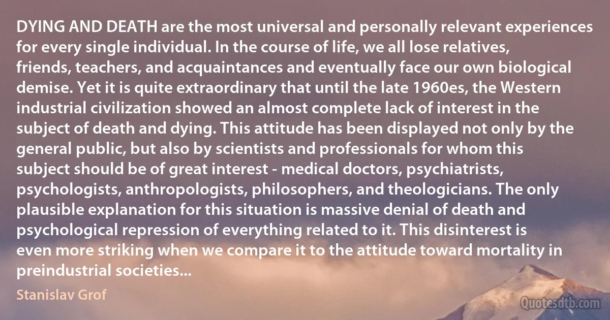 DYING AND DEATH are the most universal and personally relevant experiences for every single individual. In the course of life, we all lose relatives, friends, teachers, and acquaintances and eventually face our own biological demise. Yet it is quite extraordinary that until the late 1960es, the Western industrial civilization showed an almost complete lack of interest in the subject of death and dying. This attitude has been displayed not only by the general public, but also by scientists and professionals for whom this subject should be of great interest - medical doctors, psychiatrists, psychologists, anthropologists, philosophers, and theologicians. The only plausible explanation for this situation is massive denial of death and psychological repression of everything related to it. This disinterest is even more striking when we compare it to the attitude toward mortality in preindustrial societies... (Stanislav Grof)