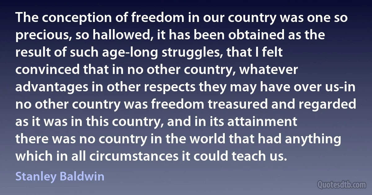 The conception of freedom in our country was one so precious, so hallowed, it has been obtained as the result of such age-long struggles, that I felt convinced that in no other country, whatever advantages in other respects they may have over us-in no other country was freedom treasured and regarded as it was in this country, and in its attainment there was no country in the world that had anything which in all circumstances it could teach us. (Stanley Baldwin)