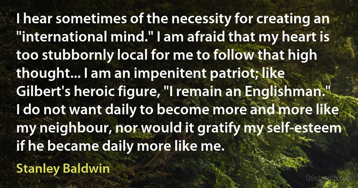 I hear sometimes of the necessity for creating an "international mind." I am afraid that my heart is too stubbornly local for me to follow that high thought... I am an impenitent patriot; like Gilbert's heroic figure, "I remain an Englishman." I do not want daily to become more and more like my neighbour, nor would it gratify my self-esteem if he became daily more like me. (Stanley Baldwin)