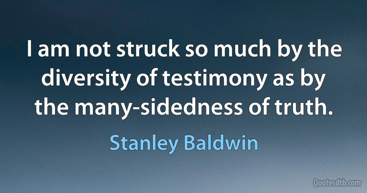 I am not struck so much by the diversity of testimony as by the many-sidedness of truth. (Stanley Baldwin)