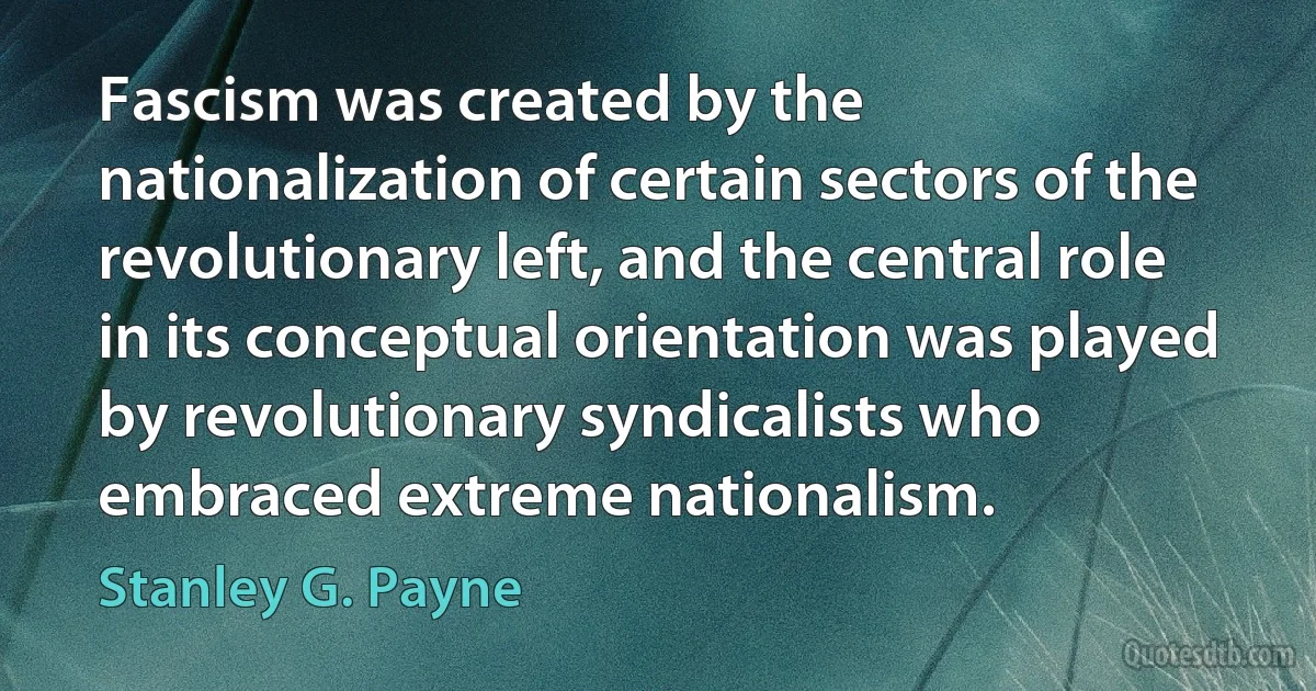 Fascism was created by the nationalization of certain sectors of the revolutionary left, and the central role in its conceptual orientation was played by revolutionary syndicalists who embraced extreme nationalism. (Stanley G. Payne)