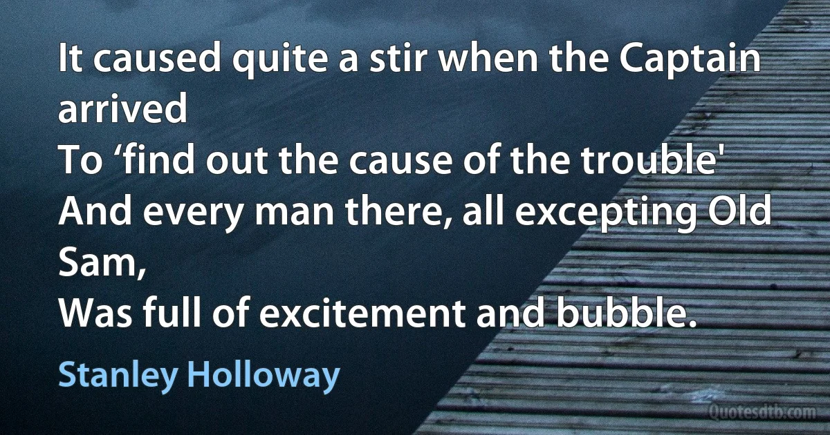 It caused quite a stir when the Captain arrived
To ‘find out the cause of the trouble'
And every man there, all excepting Old Sam,
Was full of excitement and bubble. (Stanley Holloway)