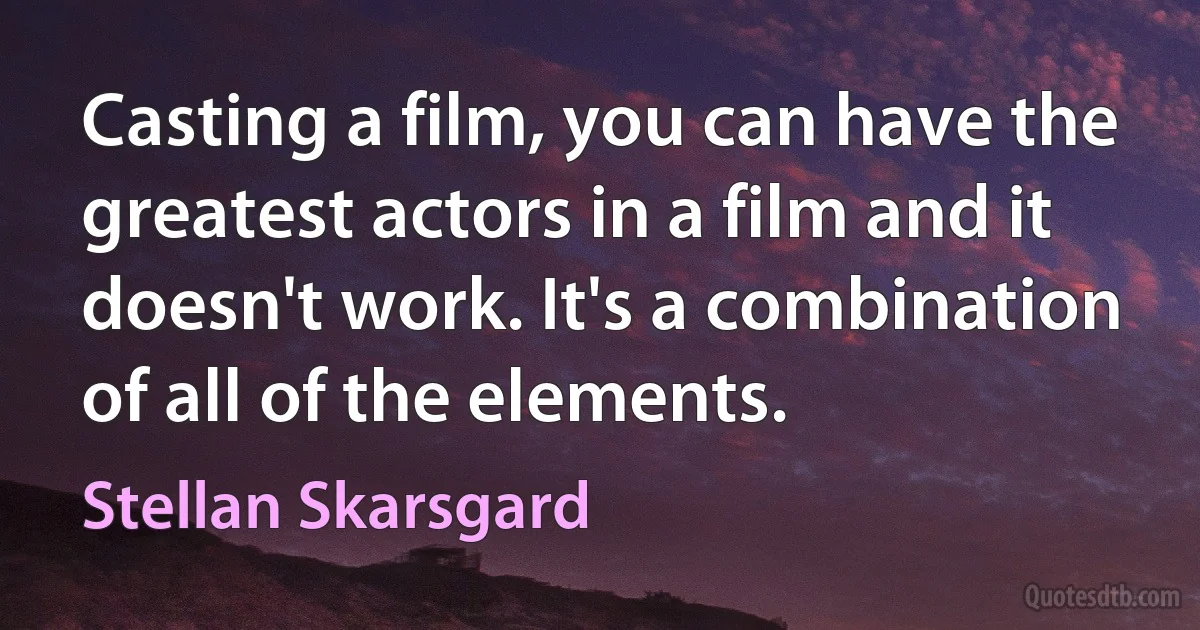 Casting a film, you can have the greatest actors in a film and it doesn't work. It's a combination of all of the elements. (Stellan Skarsgard)