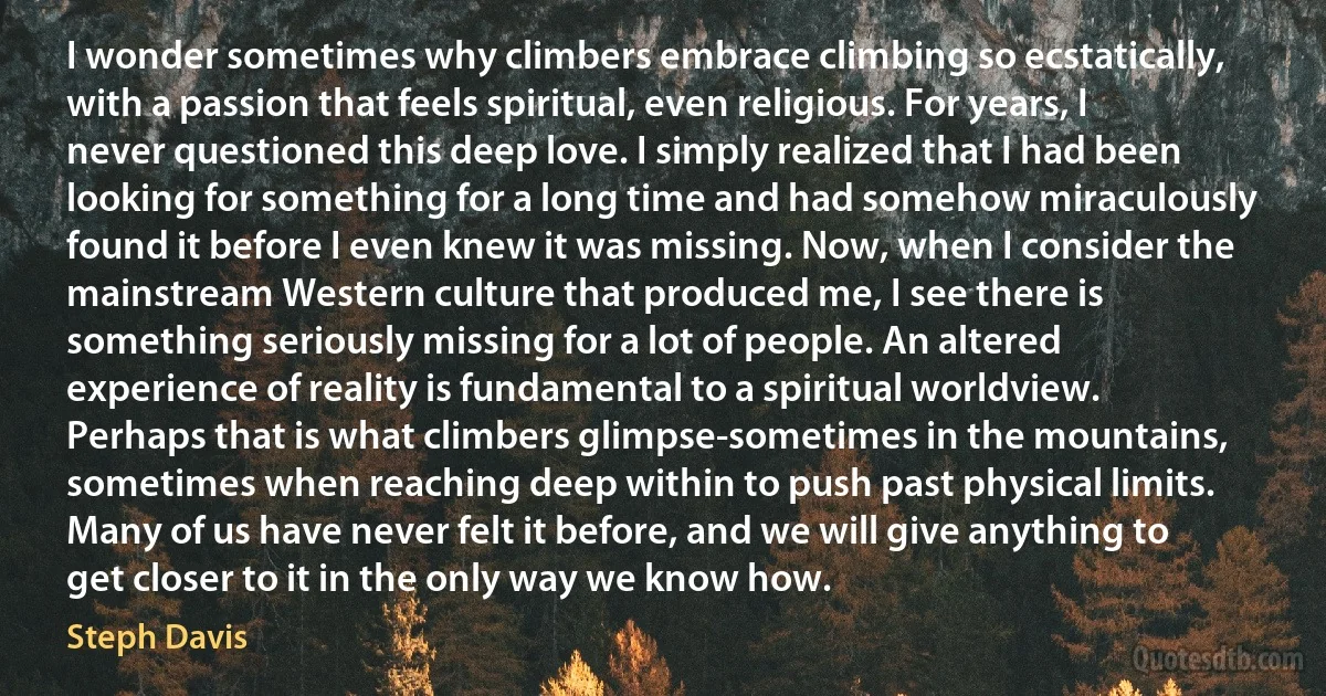 I wonder sometimes why climbers embrace climbing so ecstatically, with a passion that feels spiritual, even religious. For years, I never questioned this deep love. I simply realized that I had been looking for something for a long time and had somehow miraculously found it before I even knew it was missing. Now, when I consider the mainstream Western culture that produced me, I see there is something seriously missing for a lot of people. An altered experience of reality is fundamental to a spiritual worldview. Perhaps that is what climbers glimpse-sometimes in the mountains, sometimes when reaching deep within to push past physical limits. Many of us have never felt it before, and we will give anything to get closer to it in the only way we know how. (Steph Davis)