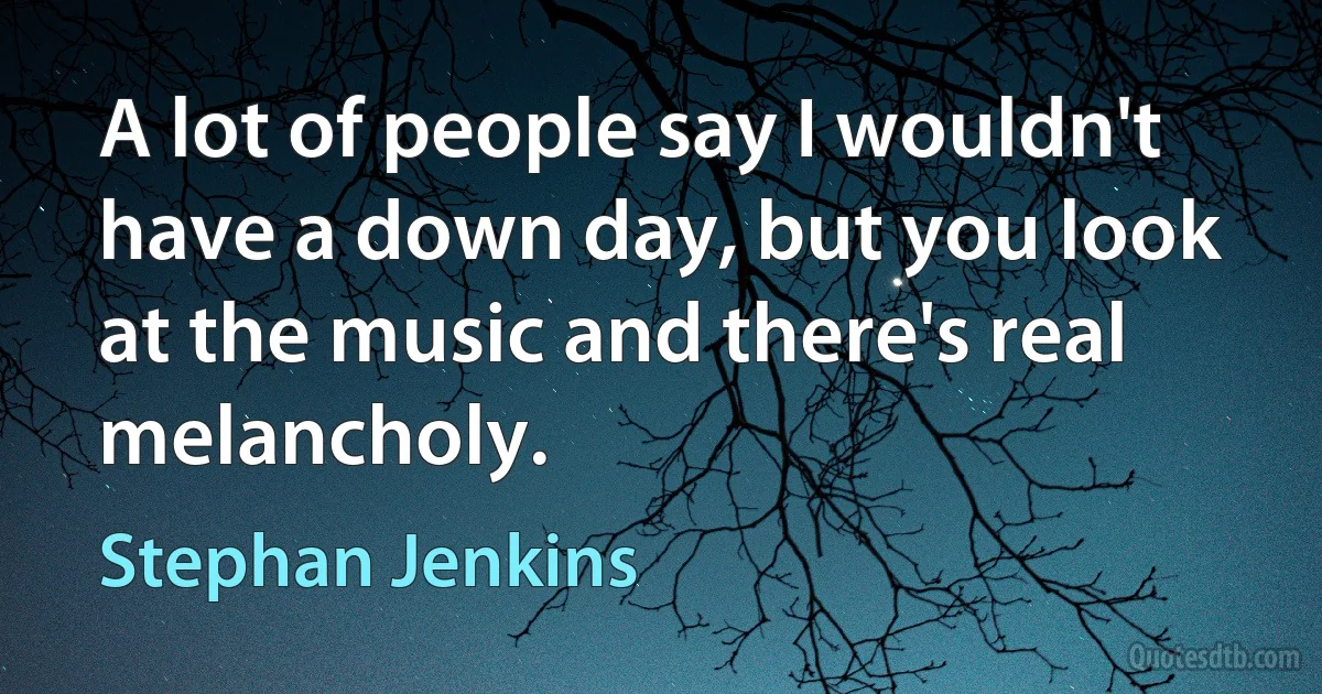 A lot of people say I wouldn't have a down day, but you look at the music and there's real melancholy. (Stephan Jenkins)