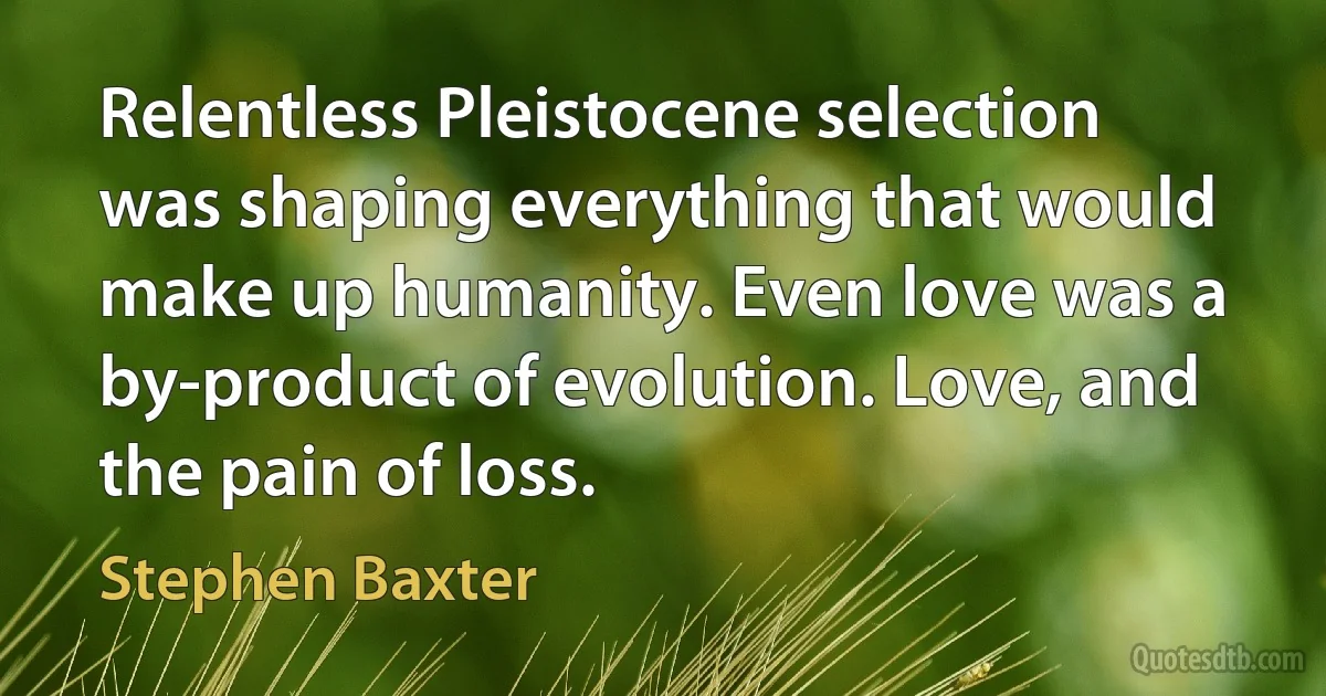 Relentless Pleistocene selection was shaping everything that would make up humanity. Even love was a by-product of evolution. Love, and the pain of loss. (Stephen Baxter)