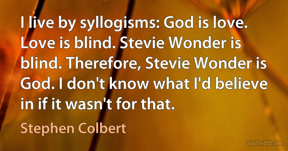 I live by syllogisms: God is love. Love is blind. Stevie Wonder is blind. Therefore, Stevie Wonder is God. I don't know what I'd believe in if it wasn't for that. (Stephen Colbert)