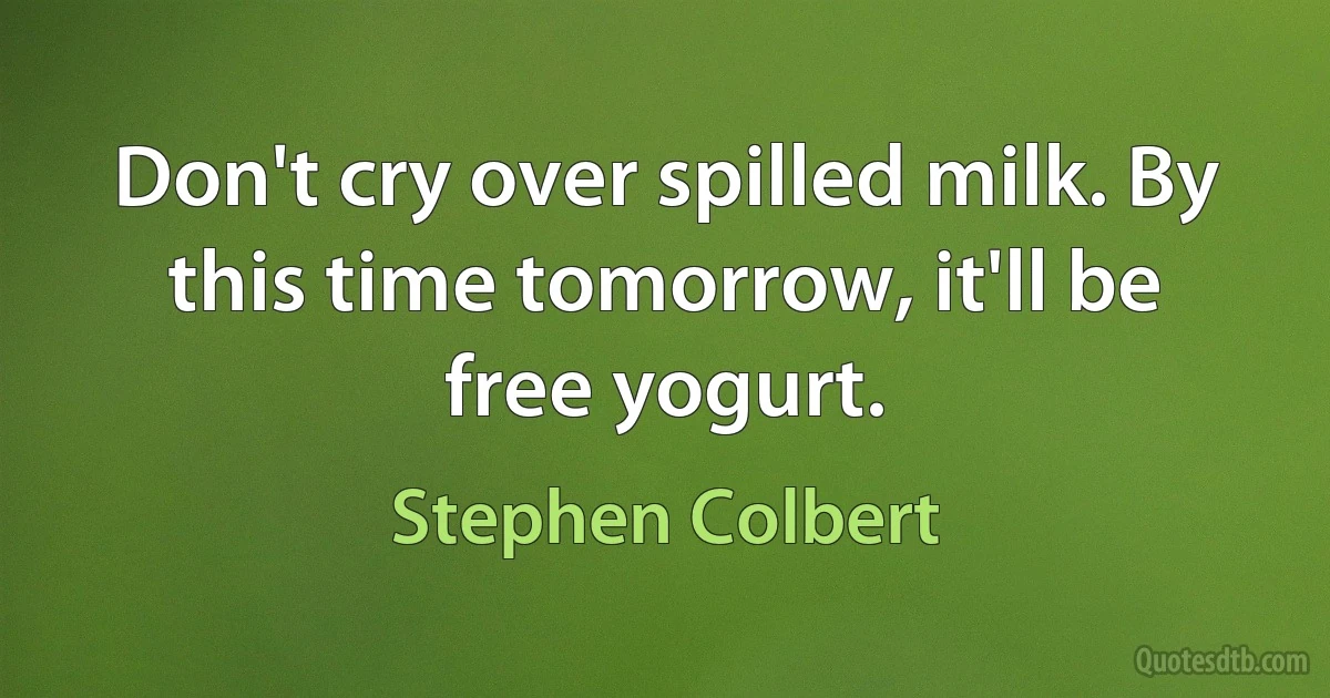 Don't cry over spilled milk. By this time tomorrow, it'll be free yogurt. (Stephen Colbert)