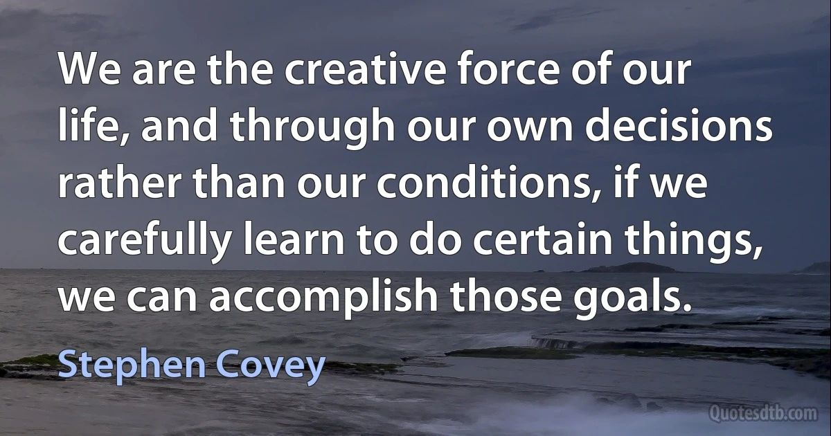 We are the creative force of our life, and through our own decisions rather than our conditions, if we carefully learn to do certain things, we can accomplish those goals. (Stephen Covey)