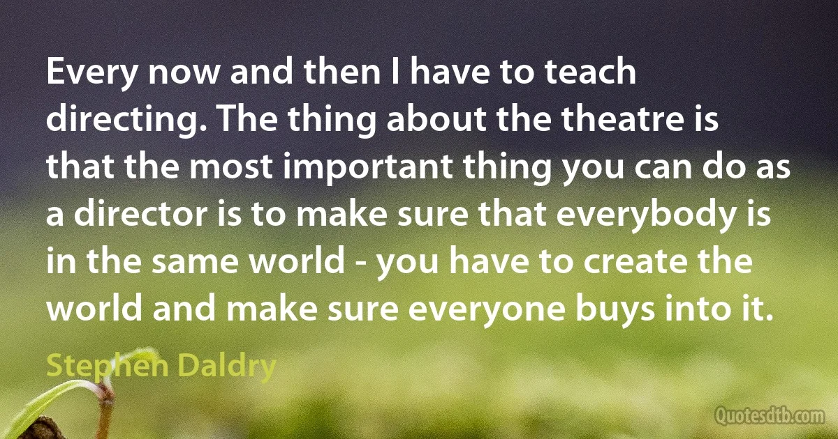 Every now and then I have to teach directing. The thing about the theatre is that the most important thing you can do as a director is to make sure that everybody is in the same world - you have to create the world and make sure everyone buys into it. (Stephen Daldry)