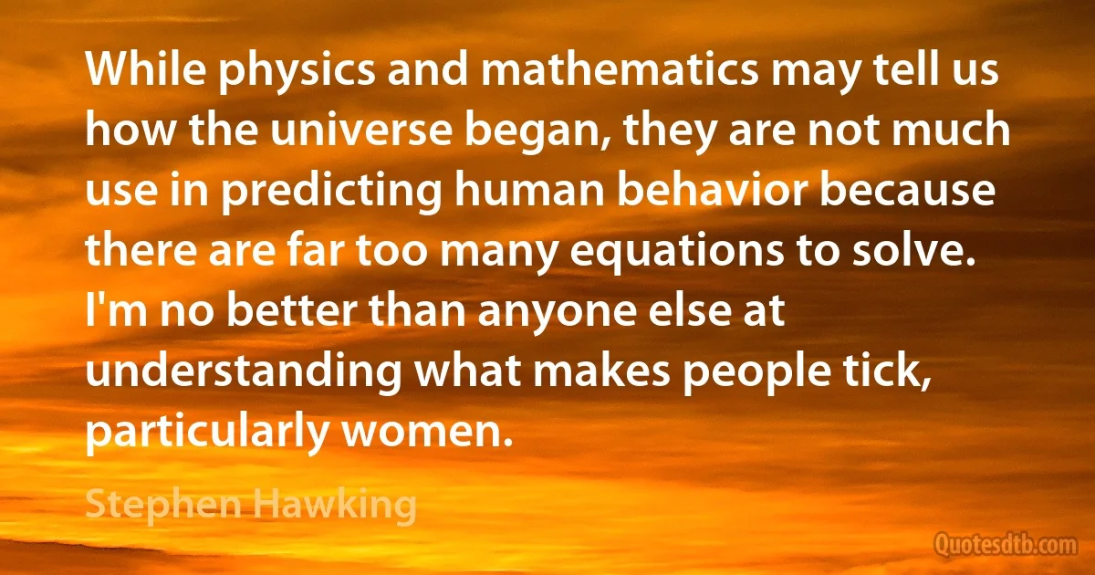 While physics and mathematics may tell us how the universe began, they are not much use in predicting human behavior because there are far too many equations to solve. I'm no better than anyone else at understanding what makes people tick, particularly women. (Stephen Hawking)