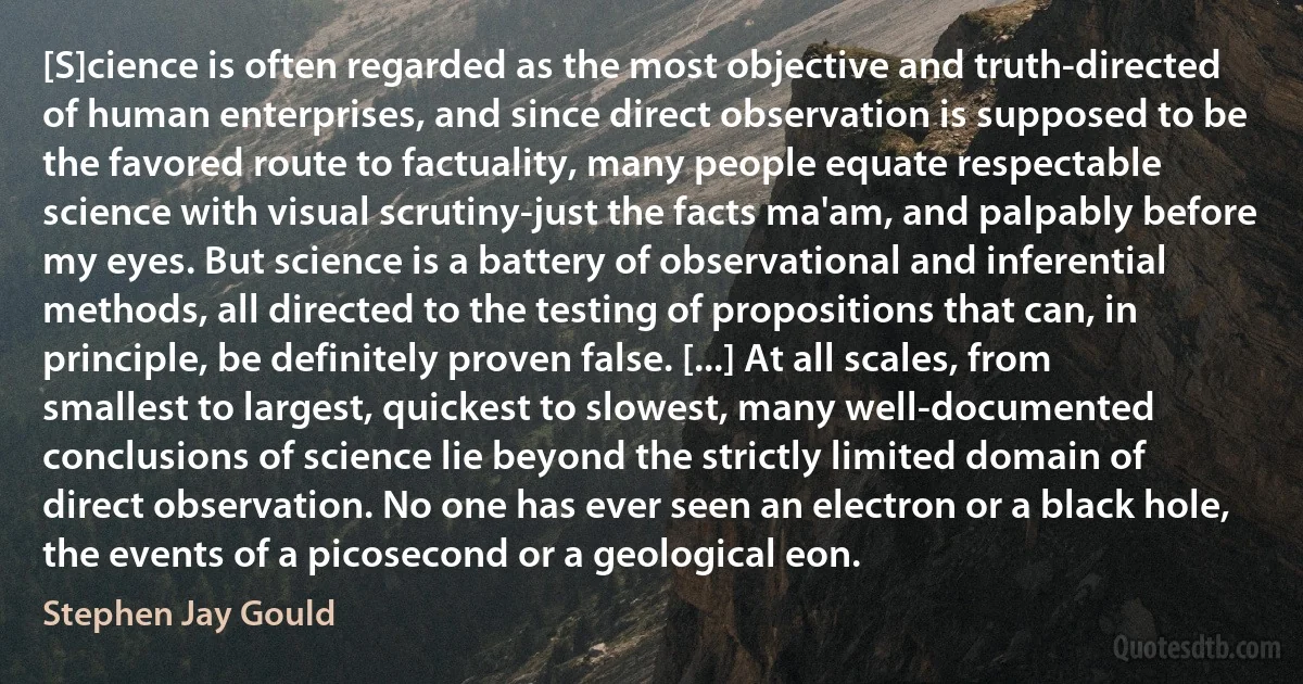 [S]cience is often regarded as the most objective and truth-directed of human enterprises, and since direct observation is supposed to be the favored route to factuality, many people equate respectable science with visual scrutiny-just the facts ma'am, and palpably before my eyes. But science is a battery of observational and inferential methods, all directed to the testing of propositions that can, in principle, be definitely proven false. [...] At all scales, from smallest to largest, quickest to slowest, many well-documented conclusions of science lie beyond the strictly limited domain of direct observation. No one has ever seen an electron or a black hole, the events of a picosecond or a geological eon. (Stephen Jay Gould)